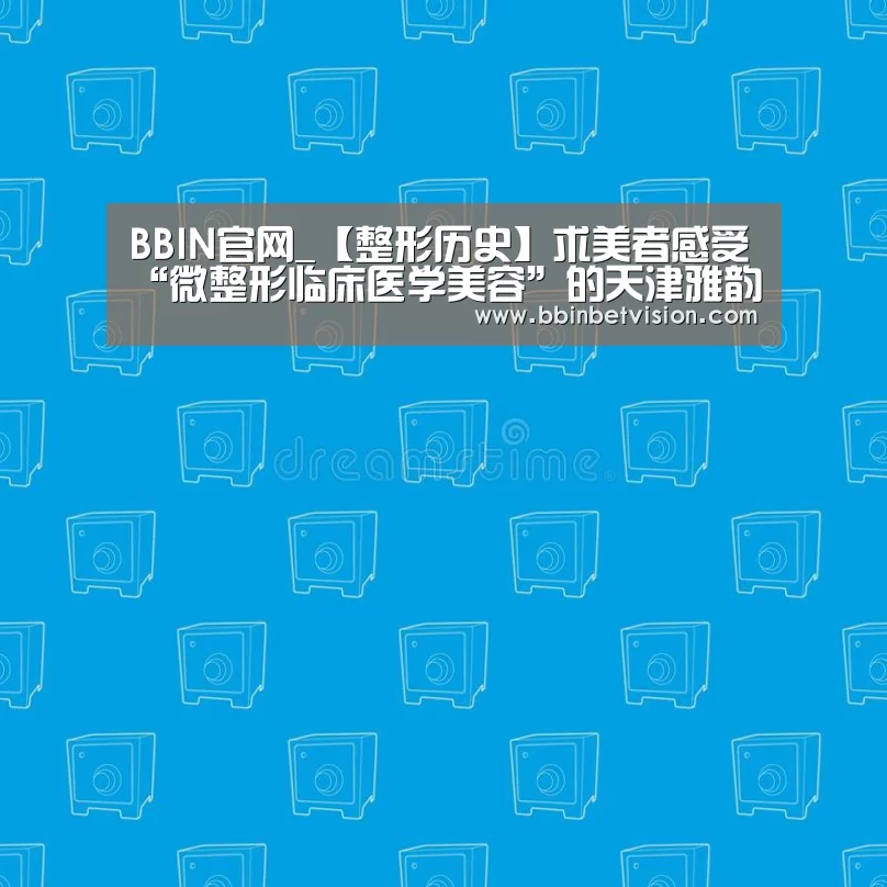 BBIN官网_【整形历史】求美者感受“微整形临床医学美容”的天津雅韵(图1) BBIN电子